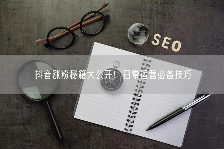抖音涨粉秘籍大公开！日常运营必备技巧